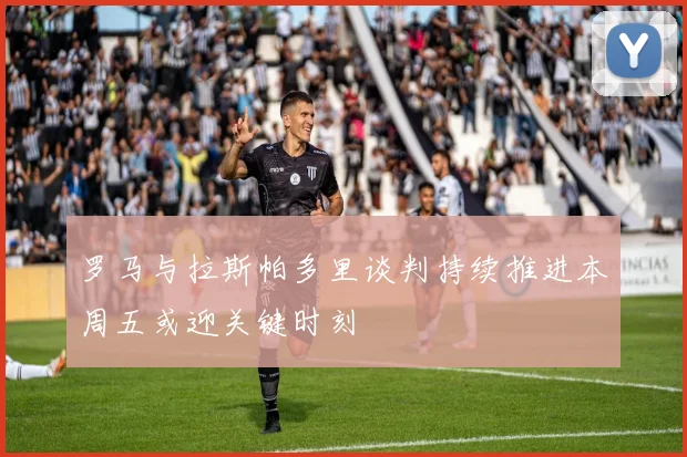 罗马与拉斯帕多里谈判持续推进本周五或迎关键时刻