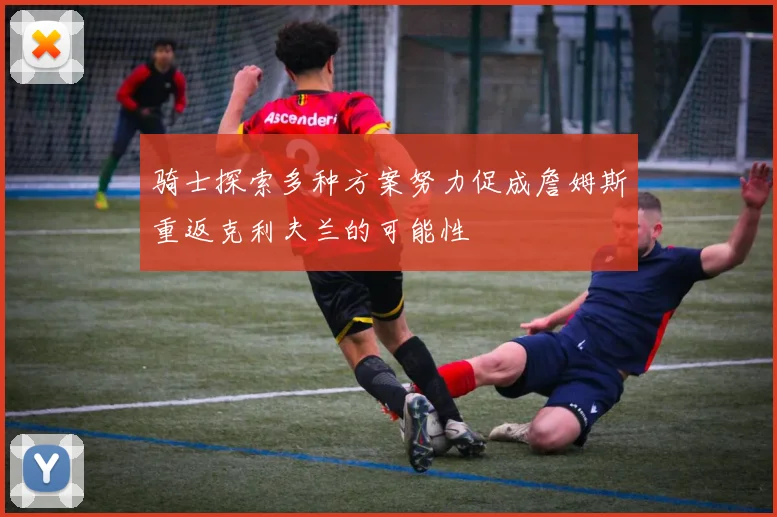 骑士探索多种方案努力促成詹姆斯重返克利夫兰的可能性