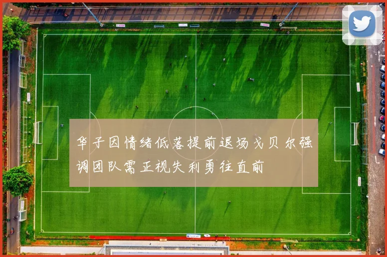 华子因情绪低落提前退场戈贝尔强调团队需正视失利勇往直前