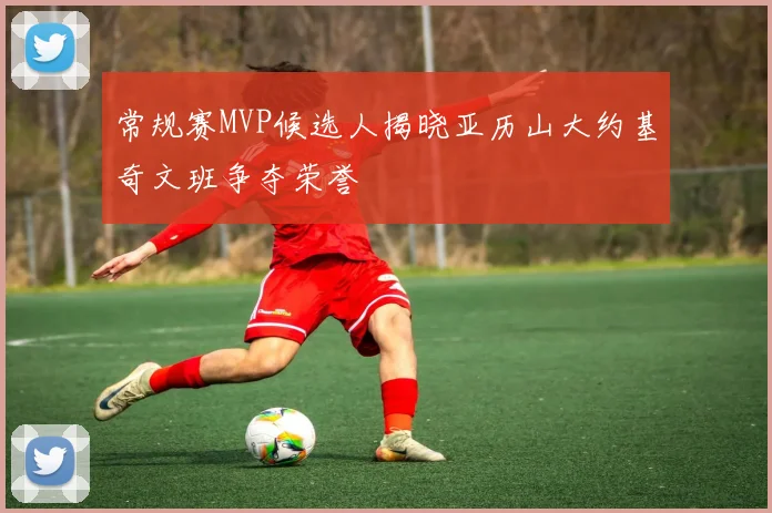 常规赛MVP候选人揭晓亚历山大约基奇文班争夺荣誉
