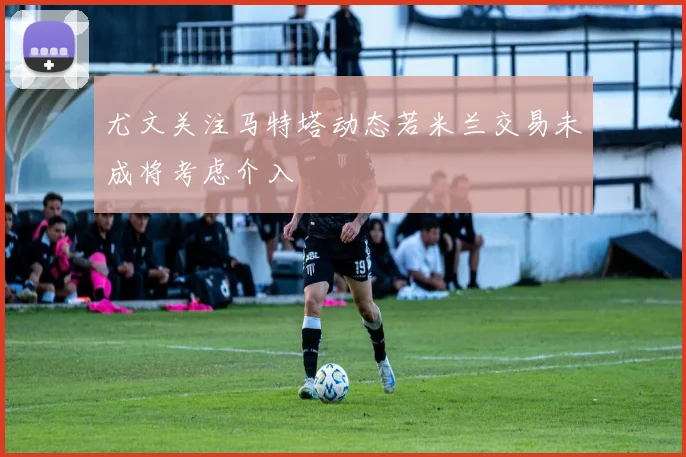 尤文关注马特塔动态若米兰交易未成将考虑介入