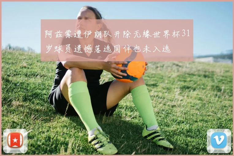 阿兹蒙遭伊朗队开除无缘世界杯31岁球员遗憾落选同伴也未入选
