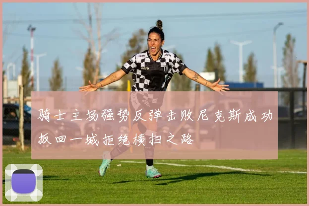 骑士主场强势反弹击败尼克斯成功扳回一城拒绝横扫之路