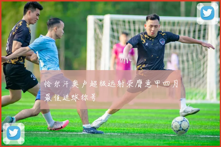 恰尔汗奥卢超级远射荣膺意甲四月最佳进球称号
