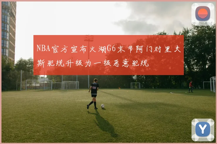 NBA官方宣布火湖G6末节阿门对里夫斯犯规升级为一级恶意犯规