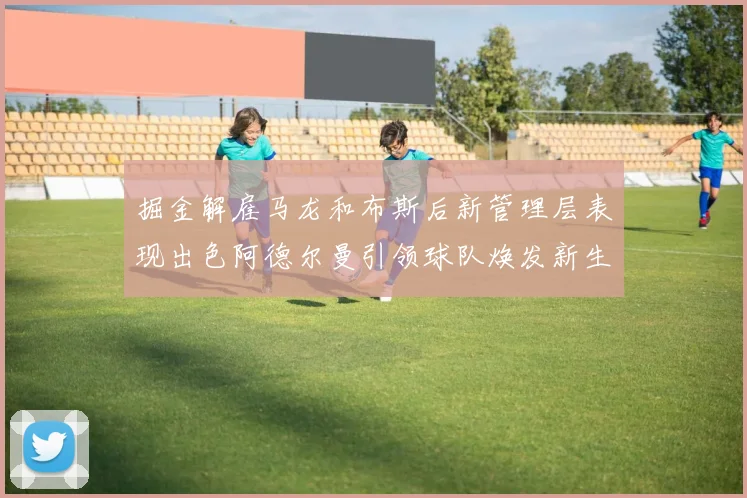 掘金解雇马龙和布斯后新管理层表现出色阿德尔曼引领球队焕发新生