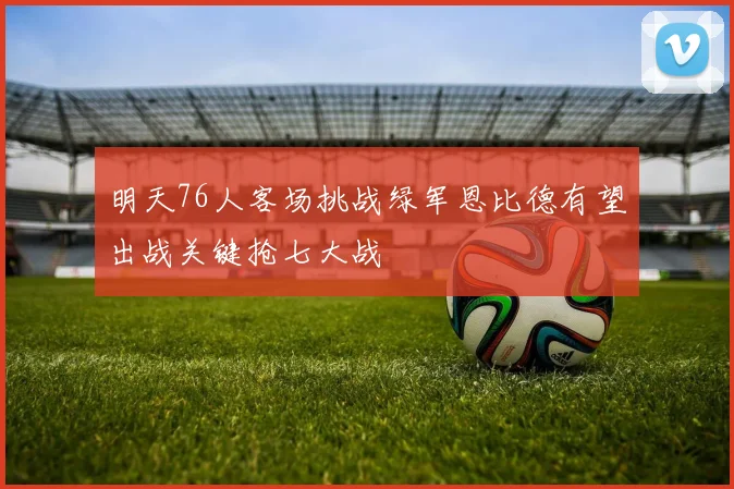 明天76人客场挑战绿军恩比德有望出战关键抢七大战