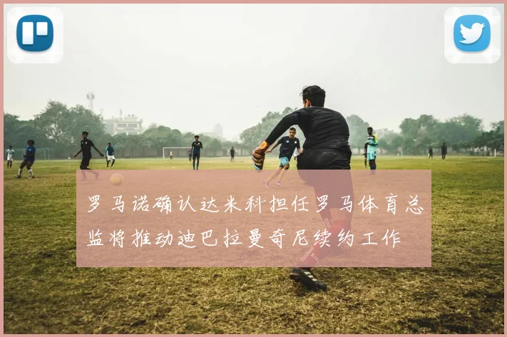 罗马诺确认达米科担任罗马体育总监将推动迪巴拉曼奇尼续约工作