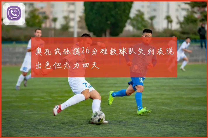 奥孔武独揽26分难救球队失利表现出色但无力回天