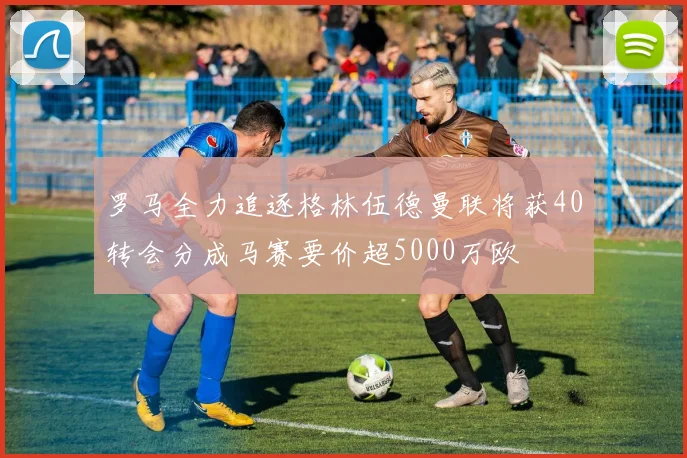 罗马全力追逐格林伍德曼联将获40转会分成马赛要价超5000万欧