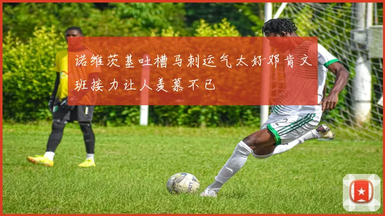 诺维茨基吐槽马刺运气太好邓肯文班接力让人羡慕不已