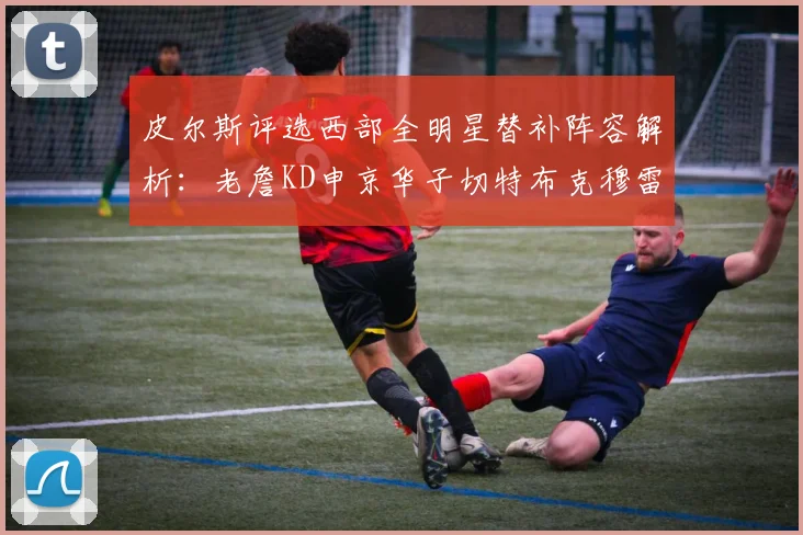 皮尔斯评选西部全明星替补阵容解析：老詹KD申京华子切特布克穆雷的实力对比