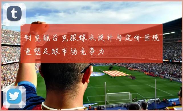 耐克能否克服球衣设计与定价困境重塑足球市场竞争力