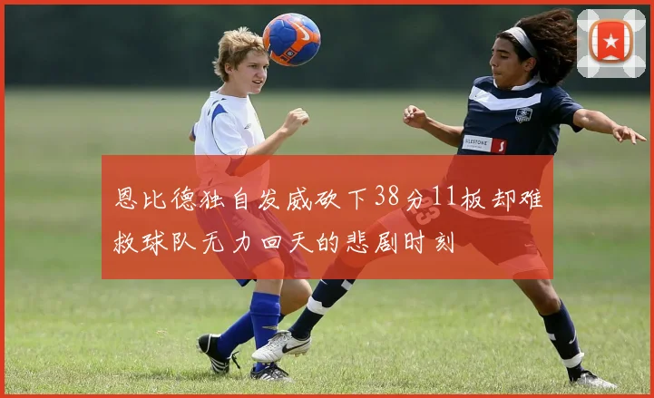 恩比德独自发威砍下38分11板却难救球队无力回天的悲剧时刻