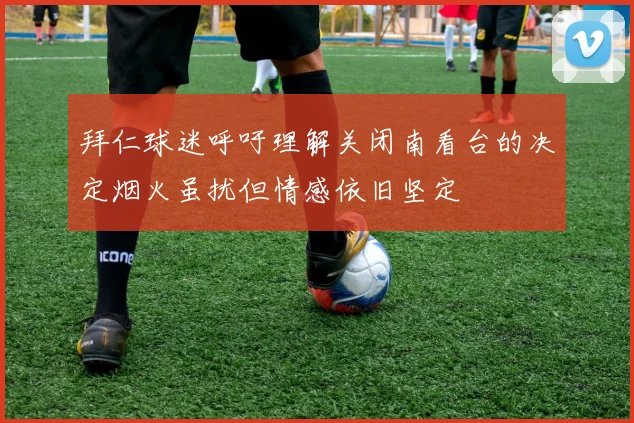 拜仁球迷呼吁理解关闭南看台的决定烟火虽扰但情感依旧坚定