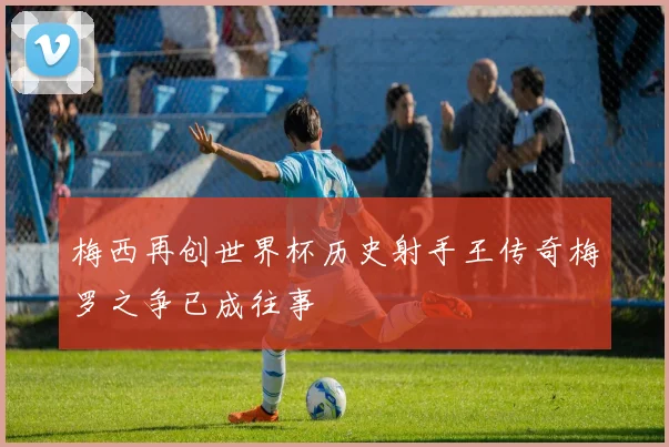 梅西再创世界杯历史射手王传奇梅罗之争已成往事