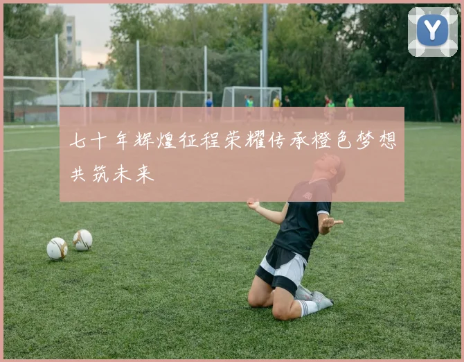 七十年辉煌征程荣耀传承橙色梦想共筑未来