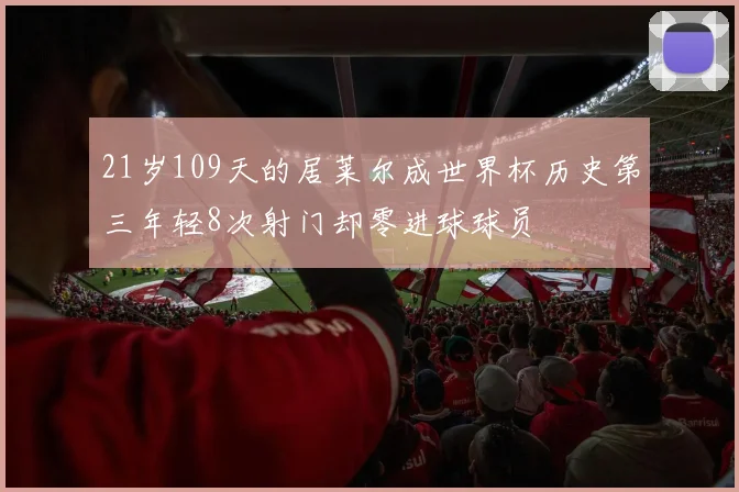 21岁109天的居莱尔成世界杯历史第三年轻8次射门却零进球球员