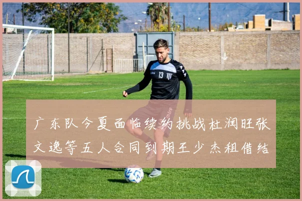 广东队今夏面临续约挑战杜润旺张文逸等五人合同到期王少杰租借结束